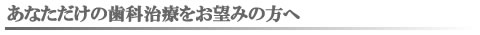 あなただけの歯科治療をお望みの方へ